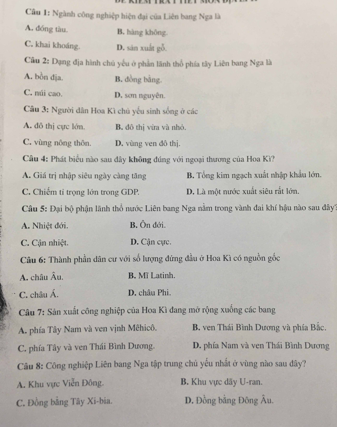 Ngành công nghiệp hiện đại của Liên bang Nga là
A. đóng tàu. B. hàng không.
C. khai khoáng. D. sân xuất gỗ.
Câu 2: Dạng địa hình chủ yếu ở phần lãnh thổ phía tây Liên bang Nga là
A. bồn địa. B. dồng bằng.
C. núi cao. D. sơn nguyên.
Câu 3: Người dân Hoa Kì chủ yếu sinh sống ở các
A. đô thị cực lớn. B. đô thị vừa và nhỏ.
C. vùng nông thôn. D. vùng ven đô thị.
Câu 4: Phát biểu nào sau dây không đúng với ngoại thương của Hoa Kì?
A. Giá trị nhập siêu ngày càng tăng B. Tổng kim ngạch xuất nhập khẩu lớn.
C. Chiếm tỉ trọng lớn trong GDP. D. Là một nước xuất siêu rất lớn.
Câu 5: Đại bộ phận lãnh thổ nước Liên bang Nga nằm trong vành đai khí hậu nào sau đây?
A. Nhiệt đới. B. Ôn đới.
C. Cận nhiệt. D. Cận cực.
Câu 6: Thành phần dân cư với số lượng đứng đầu ở Hoa Kì có nguồn gốc
A. châu Âu. B. Mĩ Latinh.
C. châu Á. D. châu Phi.
Câu 7: Sản xuất công nghiệp của Hoa Kì đang mở rộng xuống các bang
A. phía Tây Nam và ven vịnh Mêhicô. B. ven Thái Bình Dương và phía Bắc.
C. phía Tây và ven Thái Bình Dương. D. phía Nam và ven Thái Bình Dương
Câu 8: Công nghiệp Liên bang Nga tập trung chủ yếu nhất ở vùng nào sau dây?
A. Khu vực Viễn Đông. B. Khu vực dãy U-ran.
C. Đồng bằng Tây Xi-bia. D. Đồng bằng Đông Âu.