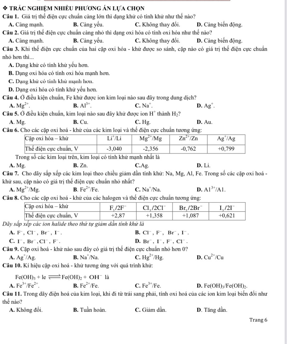 trác nghiệm nhiÈu phương án lựa chọn
Câu 1. Giá trị thể điện cực chuẩn càng lớn thì dạng khử có tính khử như thế nào?
A. Càng mạnh. B. Càng yếu. C. Không thay đổi. D. Càng biến động.
Câu 2. Giá trị thể điện cực chuẩn càng nhỏ thì dạng oxi hóa có tính oxi hóa như thế nào?
A. Càng mạnh. B. Càng yếu. C. Không thay đổi. D. Càng biến động.
Câu 3. Khi thế điện cực chuẩn của hai cặp oxi hóa - khử được so sánh, cặp nào có giá trị thể điện cực chuẩn
nhỏ hơn thì...
A. Dạng khử có tính khử yếu hơn.
B. Dạng oxi hóa có tính oxi hóa mạnh hơn.
C. Dạng khử có tính khử mạnh hơn.
D. Dạng oxi hóa có tính khử yếu hơn.
Câu 4. Ở điều kiện chuẩn, Fe khử được ion kim loại nào sau đây trong dung dịch?
A. Mg^(2+). B. Al^(3+). C. Na^+ D. Ag^+.
Câu 5. Ở điều kiện chuẩn, kim loại nào sau đây khử được ion H^+ thành H_2
A. Mg. B. Cu. C. Hg. D. Au.
Câu 6. Cho các cặp oxi hoá - khử của các kim loại và thế điện cực chuẩn tương ứng:
Trong số các kim loại trên, kim loại có tính khử mạnh nhất là
A. Mg. B. Zn. C.Ag. D. Li.
Câu 7. Cho dãy sắp xếp các kim loại theo chiều giảm dần tính khử: Na, Mg, Al, Fe. Trong số các cặp oxi hoá -
khử sau, cặp nào có giá trị thể điện cực chuẩn nhỏ nhất?
A. Mg^(2+)/Mg. B. Fe^(2+) /Fe C. Na^+ /Na. D. Al^(3+)/Al.
Câu 8. Cho các cặp oxi hoá - khử của các halogen và thế điện cực chuẩn tương ứng:
Dãy sắp xếp các ion halide theo thứ tự giảm dần tính khử là
A. F^-,Cl^-,Br^-,I^-. B. Cl^-,F^-,Br^-,I^-.
C. I^-,Br^-,Cl^-,F^-. D. Br^-,I^-,F^-,Cl^-.
Câu 9. Cặp oxi hoá - khử nào sau đây có giá trị thế điện cực chuẩn nhỏ hơn 0?
A. Ag^+/Ag B. Na^+/Na C. Hg^(2+)/Hg. D. Cu^(2+)/Cu
Câu 10. Kí hiệu cặp oxi hoá - khử tương ứng với quá trình khử:
Fe(OH)_3+leleftharpoons Fe(OH)_2+OH^- là
A. Fe^(3+)/Fe^(2+). B. Fe^(2+)/Fe. C. Fe^(3+)/Fe. D. Fe(OH)_3/Fe(OH)_2.
Câu 11. Trong dãy điện hoá của kim loại, khi đi từ trái sang phải, tính oxi hoá của các ion kim loại biển đổi như
thế nào?
A. Không đổi. B. Tuần hoàn. C. Giảm dần. D. Tăng dần.
Trang 6