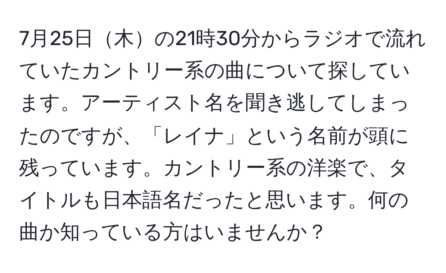 7月25日木の21時30分からラジオで流れていたカントリー系の曲について探しています。アーティスト名を聞き逃してしまったのですが、「レイナ」という名前が頭に残っています。カントリー系の洋楽で、タイトルも日本語名だったと思います。何の曲か知っている方はいませんか？