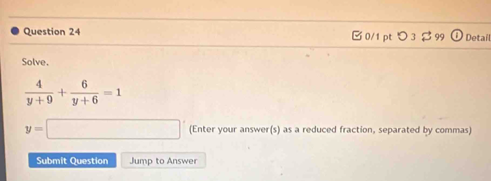 つ 3 $ 99 Detail 
Solve.
 4/y+9 + 6/y+6 =1
y=□ (Enter your answer(s) as a reduced fraction, separated by commas) 
Submit Question Jump to Answer