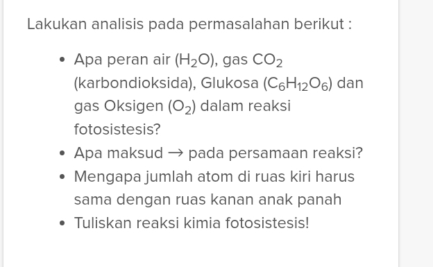 Lakukan analisis pada permasalahan berikut : 
Apa peran air (H_2O) , gas CO_2
(karbondioksida), Glukosa (C_6H_12O_6) dan 
gas Oksigen (O_2) dalam reaksi 
fotosistesis? 
Apa maksud → pada persamaan reaksi? 
Mengapa jumlah atom di ruas kiri harus 
sama dengan ruas kanan anak panah 
Tuliskan reaksi kimia fotosistesis!