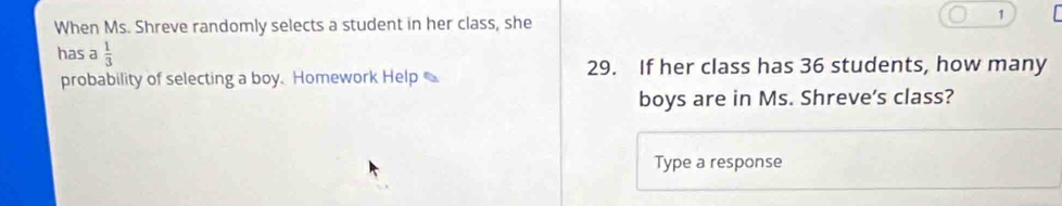 When Ms. Shreve randomly selects a student in her class, she 
1 
has a  1/3 
probability of selecting a boy. Homework Help 29. If her class has 36 students, how many 
boys are in Ms. Shreve's class? 
Type a response