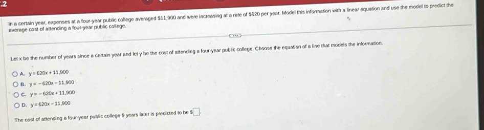 .2
In a certain year, expenses at a four-year public college averaged $11,900 and were increasing at a rate of $620 per year. Model this information with a linear equation and use the model to predict the
average cost of attending a four-year public college.
Let x be the number of years since a certain year and let y be the cost of attending a four-year public college. Choose the equation of a line that models the information.
A. y=620x+11,900
B. y=-620x-11,900
C. y=-620x+11,900
D. y=620x-11,900
The cost of attending a four-year public college 9 years later is predicted to be s□.