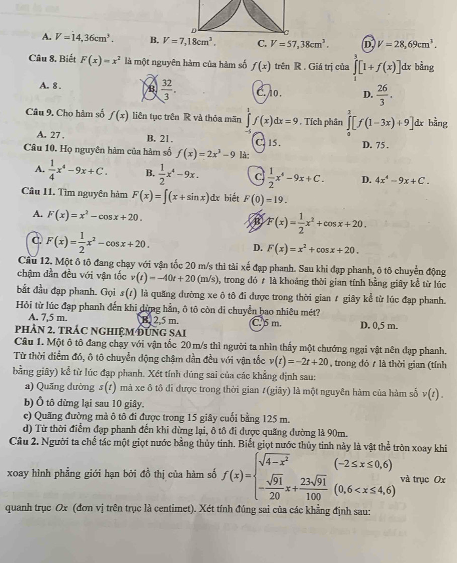 A. V=14,36cm^3. B. C. V=57,38cm^3. D V=28,69cm^3.
Câu 8. Biết F(x)=x^2 là một nguyên hàm của hàm số f(x) trên R . Giá trị của ∈tlimits _1^(3[1+f(x)]dx bằng
B. frac 32)3.
A. 8 . C. o. D.  26/3 .
Câu 9. Cho hàm số f(x) liên tục trên R và thỏa mãn ∈tlimits _c^(1f(x)dx=9. Tích phân ∈tlimits _0^2[f(1-3x)+9]dx bằng
A. 27 . B. 21. D. 75 .
C. 15 .
Câu 10. Họ nguyên hàm của hàm số f(x)=2x^3)-9 là:
A.  1/4 x^4-9x+C. B.  1/2 x^4-9x. C,  1/2 x^4-9x+C. D. 4x^4-9x+C.
Câu 11. Tìm nguyên hàm F(x)=∈t (x+sin x)dx biết F(0)=19.
A. F(x)=x^2-cos x+20.
B F(x)= 1/2 x^2+cos x+20.
C. F(x)= 1/2 x^2-cos x+20.
D. F(x)=x^2+cos x+20.
Cầu 12. Một ô tô đang chạy với vận tốc 20 m/s thì tài xế đạp phanh. Sau khi đạp phanh, ô tô chuyển động
chậm dần đều với vận tốc v(t)=-40t+20(m/s) , trong đó t là khoảng thời gian tính bằng giây kể từ lúc
bắt đầu đạp phanh. Gọi s(1) là quãng đường xe ô tô đi được trong thời gian t giây kể từ lúc đạp phanh.
Hỏi từ lúc đạp phanh đến khi dừng hằn, ô tô còn di chuyển bao nhiêu mét?
A. 7,5 m. B. 2,5 m. C. 5 m. D. 0,5 m.
PHÀN 2. TRÁC NGHIỆM ĐUNG SAI
Câu 1. Một ô tô đang chạy với vận tốc 20 m/s thì người ta nhìn thấy một chướng ngại vật nên đạp phanh.
Từ thời điểm đó, ô tô chuyển động chậm dần đều với vận tốc v(t)=-2t+20 , trong đó t là thời gian (tính
bằng giây) kể từ lúc đạp phanh. Xét tính đúng sai của các khẳng định sau:
a) Quãng đường s(t) mà xe ô tô đi được trong thời gian t(giây) là một nguyên hàm của hàm số v(t).
b) Ô tô dừng lại sau 10 giây.
c) Quãng đường mà ô tô đi được trong 15 giây cuối bằng 125 m.
d) Từ thời điểm đạp phanh đến khi dừng lại, ô tô đi được quãng đường là 90m.
Câu 2. Người ta chế tác một giọt nước bằng thủy tinh. Biết giọt nước thủy tinh này là vật thể tròn xoay khi
xoay hình phẳng giới hạn bởi đồ thị của hàm số f(x)=beginarrayl sqrt(4-x^2) - sqrt(91)/20 x+ 23sqrt(91)/100 (0,6 và trục Ox
quanh trục Ox (đơn vị trên trục là centimet). Xét tính đúng sai của các khẳng định sau: