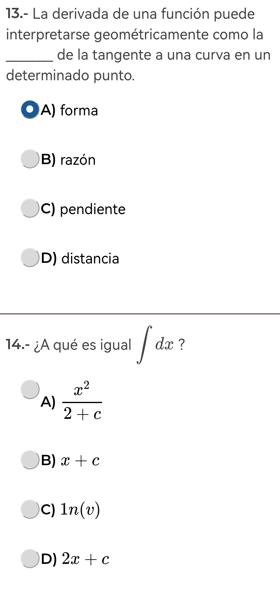 13.- La derivada de una función puede
interpretarse geométricamente como la
_de la tangente a una curva en un
determinado punto.
A) forma
B) razón
C) pendiente
D) distancia
14.- ¿A qué es igual ∈t dx ?
A)  x^2/2+c 
B) x+c
C) 1n(v)
D) 2x+c