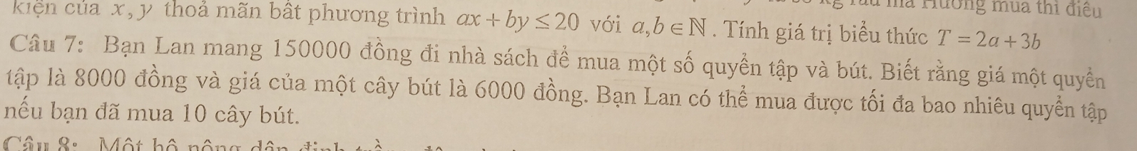 Hha Hương mùa thi điều 
kiện của x, y thoả mãn bất phương trình ax+by≤ 20 với a,b∈ N. Tính giá trị biểu thức T=2a+3b
Câu 7: Bạn Lan mang 150000 đồng đi nhà sách để mua một số quyền tập và bút. Biết rằng giá một quyền 
tập là 8000 đồng và giá của một cây bút là 6000 đồng. Bạn Lan có thể mua được tối đa bao nhiêu quyền tập 
nếu bạn đã mua 10 cây bút. 
Câu 8: Một bộ nôn