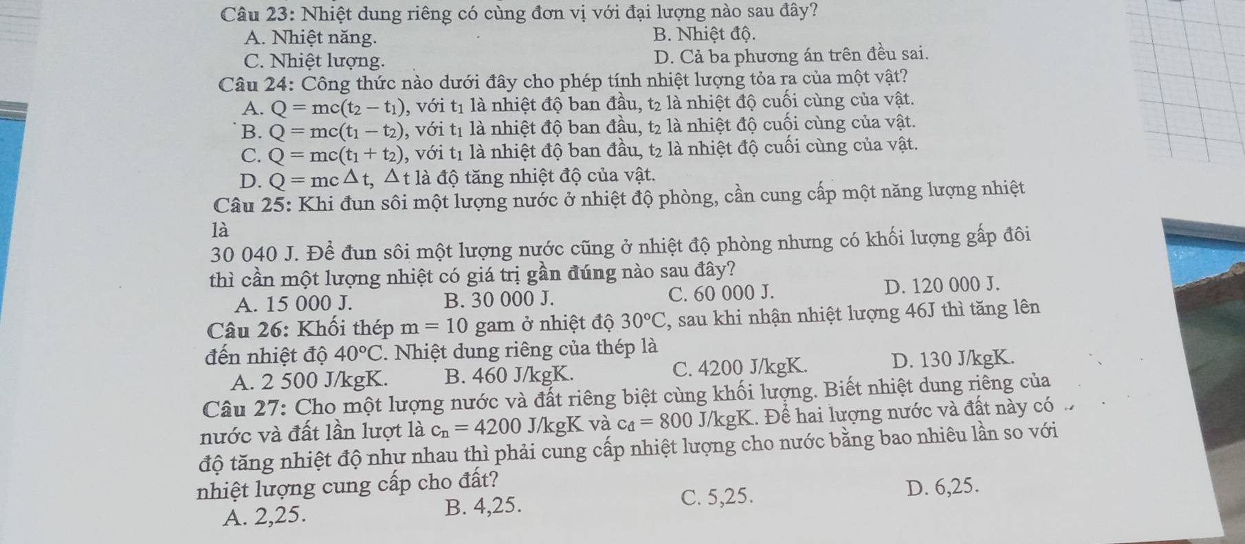 Nhiệt dung riêng có cùng đơn vị với đại lượng nào sau đây?
A. Nhiệt năng. B. Nhiệt độ.
C. Nhiệt lượng. D. Cả ba phương án trên đều sai.
Câu 24: Công thức nào dưới đây cho phép tính nhiệt lượng tỏa ra của một vật?
A. Q=mc(t_2-t_1) , với t1 là nhiệt độ ban đầu, t2 là nhiệt độ cuối cùng của vật.
B. Q=mc(t_1-t_2) , với t1 là nhiệt độ ban đầu, t2 là nhiệt độ cuối cùng của vật.
C. Q=mc(t_1+t_2) , với t1 là nhiệt độ ban đầu, t2 là nhiệt độ cuối cùng của vật.
D. Q=mc△ t,△ t1 t là độ tăng nhiệt độ của vật.
Câu 25: Khi đun sôi một lượng nước ở nhiệt độ phòng, cần cung cấp một năng lượng nhiệt
là
30 040 J. Để đun sôi một lượng nước cũng ở nhiệt độ phòng nhưng có khối lượng gấp đôi
thì cần một lượng nhiệt có giá trị gần đúng nào sau đây?
A. 15 000 J. B. 30 000 J. C. 60 000 J. D. 120 000 J.
Câu 26: Khối thép m=10 gam ở nhiệt độ 30°C , sau khi nhận nhiệt lượng 46J thì tăng lên
đến nhiệt độ 40°C. Nhiệt dung riêng của thép là
A. 2 500 J/kgK. B. 460 J/kgK. C. 4200 J/kgK. D. 130 J/kgK.
Câu 27: Cho một lượng nước và đất riêng biệt cùng khối lượng. Biết nhiệt dung riêng của
nước và đất lần lượt là c_n=4200 J/kgK và c_d=800 J/kgK. Để hai lượng nước và đất này có 
độ tăng nhiệt độ như nhau thì phải cung cấp nhiệt lượng cho nước bằng bao nhiêu lần so với
nhiệt lượng cung cấp cho đất?
C. 5,25.
A. 2,25. B. 4,25. D. 6,25.