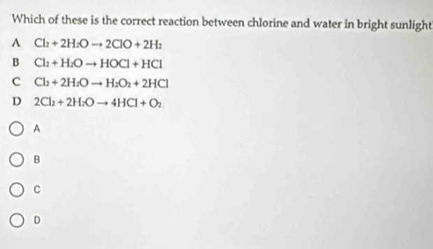 Which of these is the correct reaction between chlorine and water in bright sunlight
A Cl_2+2H_2Oto 2ClO+2H_2
B Cl_2+H_2Oto HOCl+HCl
C Cl_2+2H_2Oto H_2O_2+2HCl
D 2Cl_2+2H_2Oto 4HCl+O_2
A
B
C
D