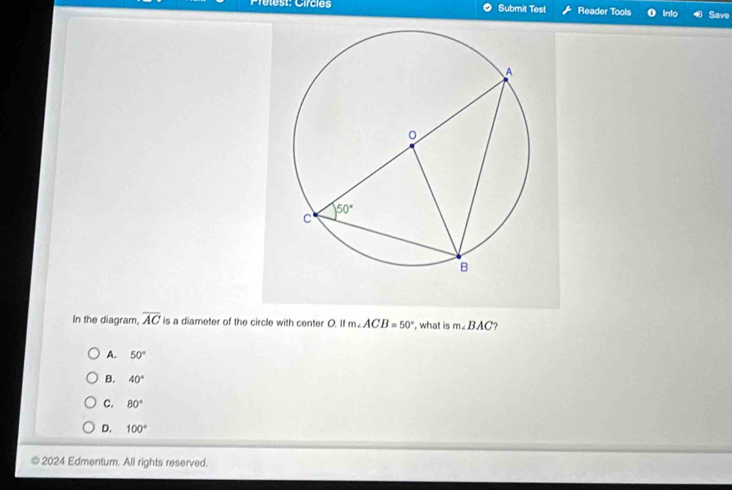 est: Circies Submit Test Reader Tools Into Save
In the diagram, overline AC is a diameter of the circle with center O. It m∠ ACB=50° , what is m∠ BAC ?
A. 50°
B. 40°
C. 80°
D. 100°
2024 Edmentum. All rights reserved.