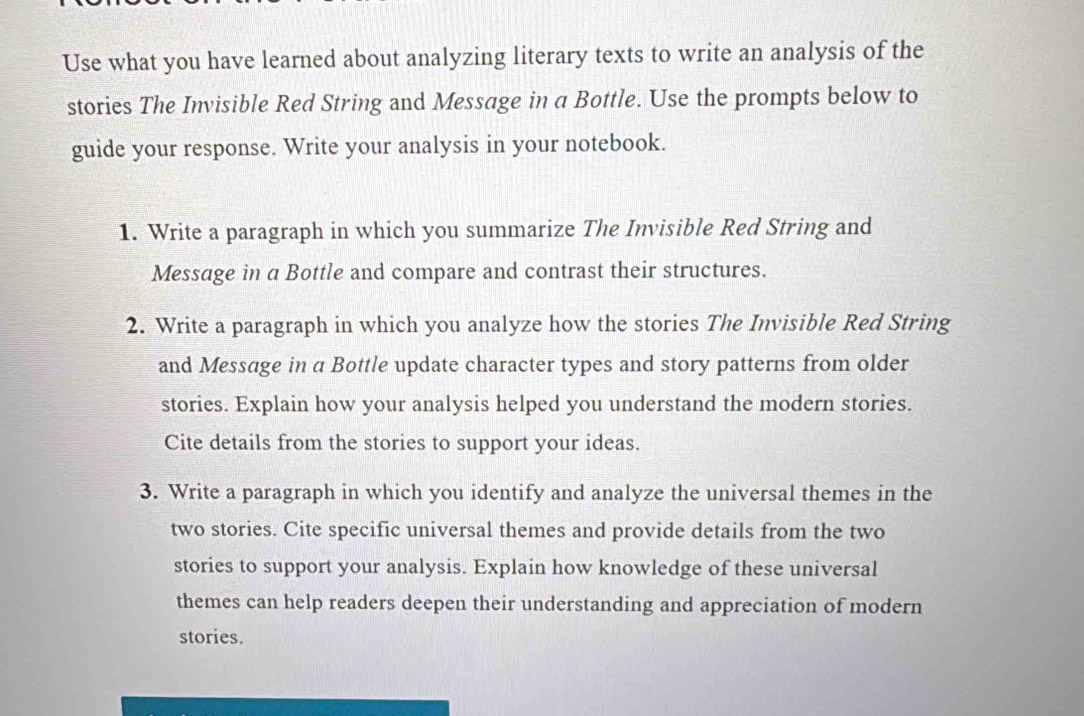 Use what you have learned about analyzing literary texts to write an analysis of the 
stories The Invisible Red String and Message in a Bottle. Use the prompts below to 
guide your response. Write your analysis in your notebook. 
1. Write a paragraph in which you summarize The Invisible Red String and 
Message in a Bottle and compare and contrast their structures. 
2. Write a paragraph in which you analyze how the stories The Invisible Red String 
and Message in a Bottle update character types and story patterns from older 
stories. Explain how your analysis helped you understand the modern stories. 
Cite details from the stories to support your ideas. 
3. Write a paragraph in which you identify and analyze the universal themes in the 
two stories. Cite specific universal themes and provide details from the two 
stories to support your analysis. Explain how knowledge of these universal 
themes can help readers deepen their understanding and appreciation of modern 
stories.