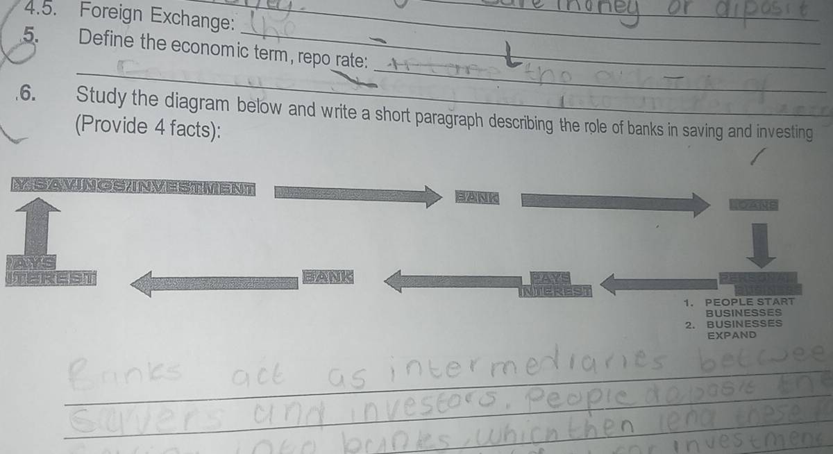 Foreign Exchange:_ 
_ 
5. Define the economic term, repo rate: 
_ 
_ 
.6. Study the diagram below and write a short paragraph describing the role of banks in saving and investing 
(Provide 4 facts): 
MSAMNOS INVESTMENT SANK 
BANK 
1. PEOPLE START 
BUSINESSES 
2. BUSINESSES 
EXPAND 
_ 
_ 
_ 
_ 
_ 
_ 
_