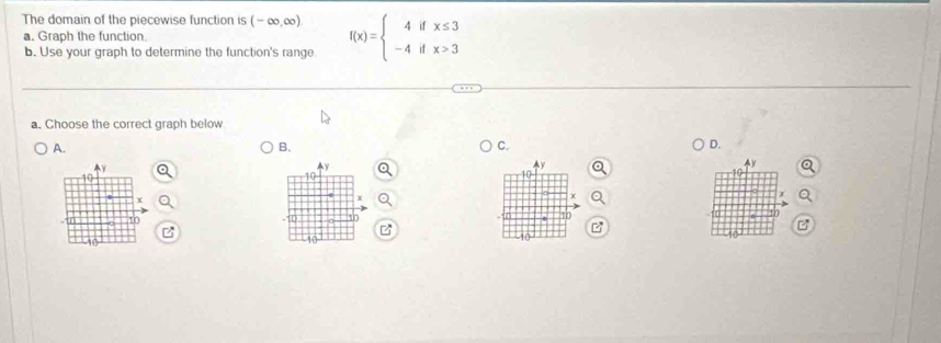 The domain of the piecewise function is (-∈fty ,∈fty ) f(x)=beginarrayl 4ifx≤ 3 -4ifx>3endarray.
a. Graph the function. 
b. Use your graph to determine the function's range. 
a. Choose the correct graph below 
A. 
B. 
C. 
D.
y
y
^ y
Ay
10
10
x
I
10
10