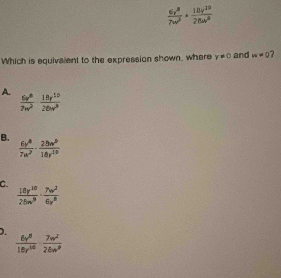  6v^8/7w^3 + 18y^(10)/28w^9 
Which is equivalent to the expression shown, where y!= 0 and w=0
A.  6y^8/7w^2 ·  18y^(10)/28w^9 
B.
 6y^8/7w^2 ·  28w^9/18y^(10) 
C.
 18v^(10)/28w^9 ·  7w^2/6v^8 
D.
 6y^8/18y^(10) ·  7w^2/28w^9 