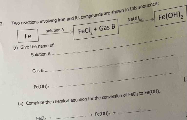 Two reactions involving iron and its compounds are shown in this sequence:
NaOH_(aq) Fe(OH)_2
solution A FeCl_2+GasB
Fe 
(i) Give the name of 
Solution A 
_
GasB _
Fe(OH)_2
(ii) Complete the chemical equation for the conversion of FeCl_2 to Fe(OH)_2
_ Fe(OH)_2+
_
FeCl_2+