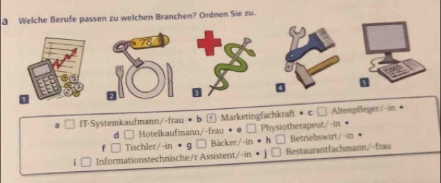 a Welche Berufe passen zu welchen Branchen? Ordnen Sie zu.
a I IT-Systemkaufmann/-frau • b ⓕ Marketingfachkraft • c £ Altenpfleger/-in
d □ Hotelkaufmann/-frau · e□ Physiotherapeut/-in
f Tischler/-in • g □ Bäcker/-in • h □ Betriebswirt/-in
i Informationstechnische/r Assistent/-in • j | Restaurantfachmann/-frau