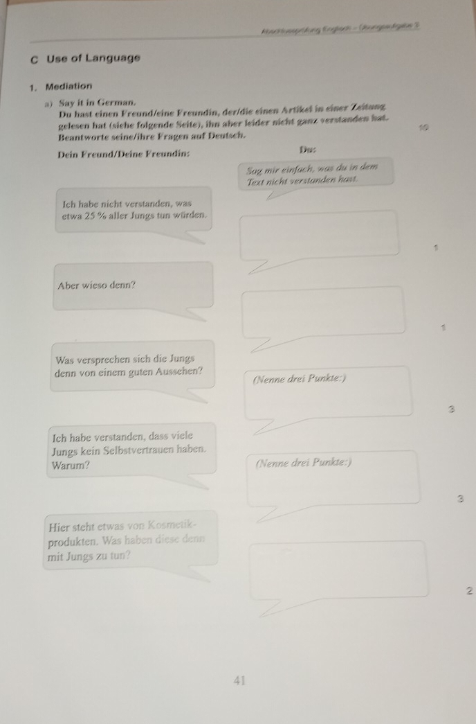 Kescktussprütung Englsd - Bungeslgeus 3 
C Use of Language 
1. Mediation 
a) Say it in German. 
Du hast einen Freund/eine Freundin, der/die einen Artikei in einer Zeitung 
gelesen hat (siche folgende Seite), ihn aber leider nicht ganz verstanden hat. 
Beantworte seine/ihre Fragen auf Deutsch. 
Dein Freund/Deine Freundin: Du: 
Sag mir einfach, was du in dem 
Text nicht verstanden hast. 
Ich habe nicht verstanden, was 
etwa 25 % aller Jungs tun würden. 
Aber wieso denn? 
1 
Was versprechen sich die Jungs 
denn von einem guten Aussehen? 
(Nenne drei Punkte:) 
Ich habe verstanden, dass viele 
Jungs kein Selbstvertrauen haben. 
Warum? (Nenne drei Punkte:) 
3 
Hier steht etwas von Kosmetik- 
produkten. Was haben diese denn 
mit Jungs zu tun? 
2 
41