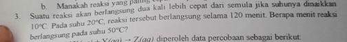 Manakah reaksi yang panng 
3. Suatu reaksi akan berlangsung dua kali lebih cepat dari semula jika suhunya dinaikkan
10°C Pada suhu 20°C , reaksi tersebut berlangsung selama 120 menit. Berapa menit reaksi 
berlangsung pada suhu 50°C
7 ) diperoleh data percobaan sebagai berikut