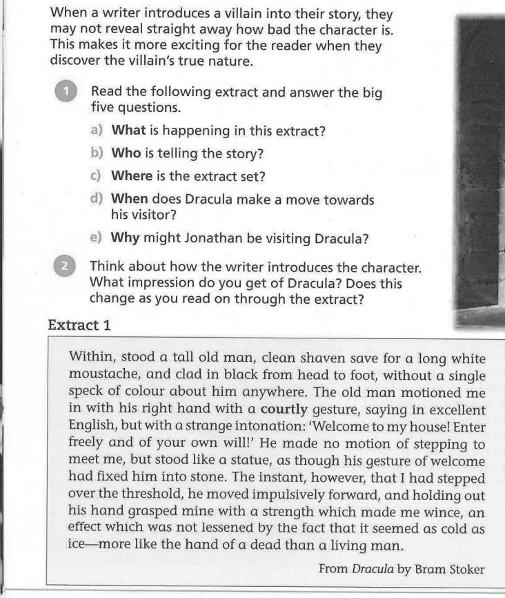 When a writer introduces a villain into their story, they 
may not reveal straight away how bad the character is. 
This makes it more exciting for the reader when they 
discover the villain’s true nature. 
1 Read the following extract and answer the big 
five questions. 
a) What is happening in this extract? 
b) Who is telling the story? 
c) Where is the extract set? 
d) When does Dracula make a move towards 
his visitor? 
e) Why might Jonathan be visiting Dracula? 
2 Think about how the writer introduces the character. 
What impression do you get of Dracula? Does this 
change as you read on through the extract? 
Extract 1 
Within, stood a tall old man, clean shaven save for a long white 
moustache, and clad in black from head to foot, without a single 
speck of colour about him anywhere. The old man motioned me 
in with his right hand with a courtly gesture, saying in excellent 
English, but with a strange intonation: ‘Welcome to my house! Enter 
freely and of your own will!' He made no motion of stepping to 
meet me, but stood like a statue, as though his gesture of welcome 
had fixed him into stone. The instant, however, that I had stepped 
over the threshold, he moved impulsively forward, and holding out 
his hand grasped mine with a strength which made me wince, an 
effect which was not lessened by the fact that it seemed as cold as 
ice—more like the hand of a dead than a living man. 
From Dracula by Bram Stoker