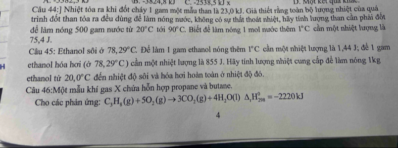 -3824, 8 k) C. -2538, 5 kJ x B. Một kết quả khắc. 
Câu 44:] Nhiệt tỏa ra khi đốt cháy 1 gam một mẫu than là 23,0 kJ. Giả thiết rằng toàn bộ lượng nhiệt của quá 
trình đốt than tỏa ra đều dùng để làm nóng nước, không có sự thất thoát nhiệt, hãy tính lượng than cần phải đốt 
để làm nóng 500 gam nước từ 20°C tới 90°C *. Biết đề làm nóng 1 mol nước thêm 1°C cần một nhiệt lượng là
75,4 J. 
Câu 45: Ethanol sôi ở 78,29°C. Để làm 1 gam ethanol nóng thêm 1°C cần một nhiệt lượng là 1,44 J; để 1 gam 
H ethanol hóa hơi (ở 78,29°C) cần một nhiệt lượng là 855 J. Hãy tính lượng nhiệt cung cấp để làm nóng 1kg 
0 
ethanol tử 20,0°C đến nhiệt độ sôi và hóa hơi hoàn toàn ở nhiệt độ đó. 
Câu 46 :M ột mẫu khí gas X chứa hỗn hợp propane và butane. 
Cho các phản ứng: C_3H_8(g)+5O_2(g)to 3CO_2(g)+4H_2O(l)△ _rH_(298)^0=-2220kJ
4