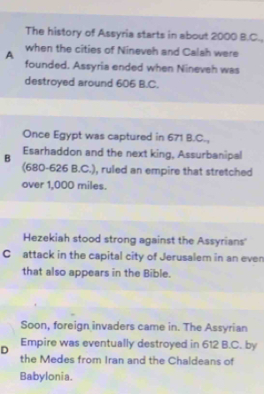 The history of Assyria starts in about 2000 B.C.
A when the cities of Nineveh and Calah were
founded. Assyria ended when Nineveh was
destroyed around 606 B.C.
Once Egypt was captured in 671 B.C.,
B Esarhaddon and the next king, Assurbanipal
(680-626 B.C.), ruled an empire that stretched
over 1,000 miles.
Hezekiah stood strong against the Assyrians''
C attack in the capital city of Jerusalem in an even
that also appears in the Bible.
Soon, foreign invaders came in. The Assyrian
D Empire was eventually destroyed in 612 B.C. by
the Medes from Iran and the Chaldeans of
Babylonia.