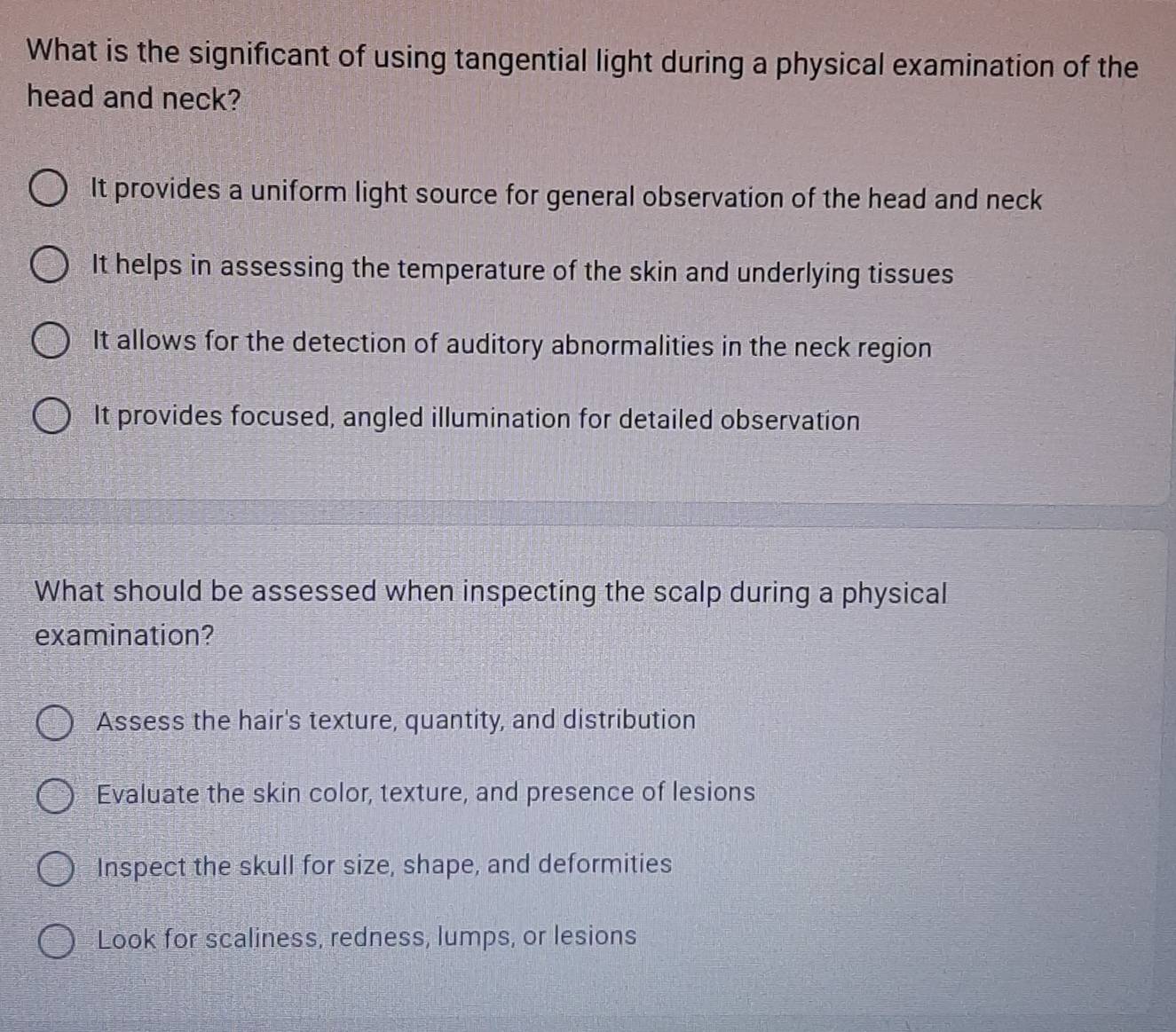 What is the significant of using tangential light during a physical examination of the
head and neck?
It provides a uniform light source for general observation of the head and neck
It helps in assessing the temperature of the skin and underlying tissues
It allows for the detection of auditory abnormalities in the neck region
It provides focused, angled illumination for detailed observation
What should be assessed when inspecting the scalp during a physical
examination?
Assess the hair's texture, quantity, and distribution
Evaluate the skin color, texture, and presence of lesions
Inspect the skull for size, shape, and deformities
Look for scaliness, redness, lumps, or lesions