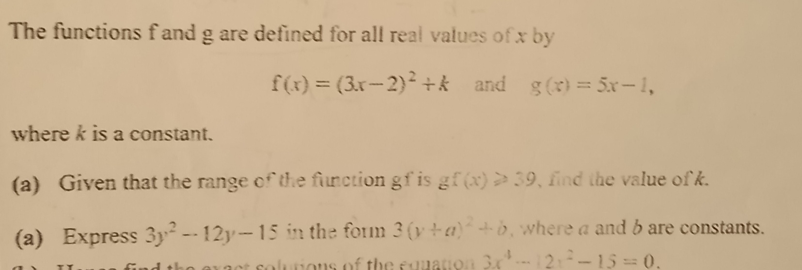 The functions f and g are defined for all real values of x by
f(x)=(3x-2)^2+k and g(x)=5x-1, 
where k is a constant. 
(a) Given that the range of the function gf is gf(x)≥slant 39 , find the value of k. 
(a) Express 3y^2-12y-15 in the form 3(y+a)^2+b , where a and b are constants. 
solutions of the equation 3x^4-12x^2-15=0.