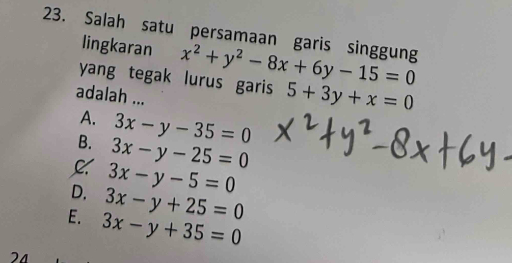 Salah satu persamaan garis singgung
lingkaran x^2+y^2-8x+6y-15=0
yang tegak lurus garis 5+3y+x=0
adalah ...
A. 3x-y-35=0
B. 3x-y-25=0
C 3x-y-5=0
D. 3x-y+25=0
E. 3x-y+35=0