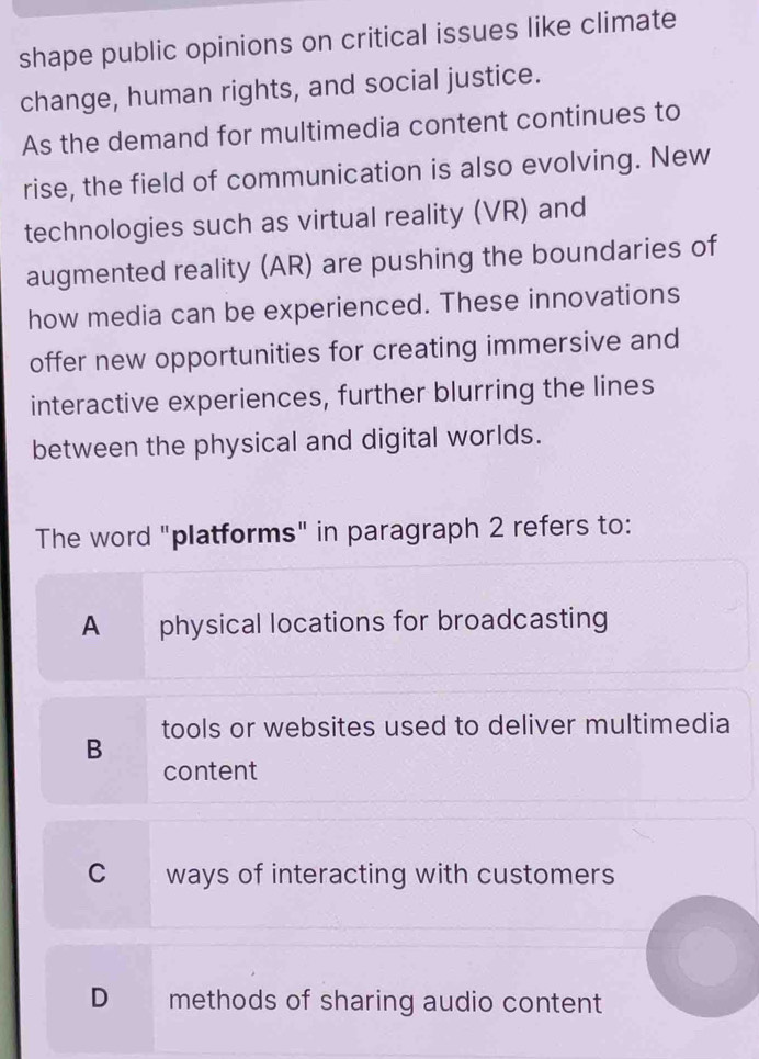 shape public opinions on critical issues like climate
change, human rights, and social justice.
As the demand for multimedia content continues to
rise, the field of communication is also evolving. New
technologies such as virtual reality (VR) and
augmented reality (AR) are pushing the boundaries of
how media can be experienced. These innovations
offer new opportunities for creating immersive and
interactive experiences, further blurring the lines
between the physical and digital worlds.
The word "platforms" in paragraph 2 refers to:
A physical locations for broadcasting
B tools or websites used to deliver multimedia
content
C ways of interacting with customers
D methods of sharing audio content