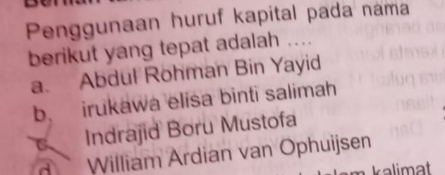 Penggunaan huruf kapital pada nama
berikut yang tepat adalah ....
a. Abdul Rohman Bin Yayid
b. irukawa elisa binti salimah
Indrajid Boru Mustofa
William Ardian van Ophuijsen