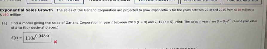 Exponential Sales Growth The sales of the Garland Corporation are projected to grow exponentially for the years between 2010 and 2015 from $110 million to
$140 million. 
(a) Find a model giving the sales of Garland Corporation in year t between 2010(t=0) and 2015(t=5). Hint: The sales in year t are S=S_0e^(kt) , (Round your value 
of k to four decimal places.)
S(t)=110e^(0.0484t)