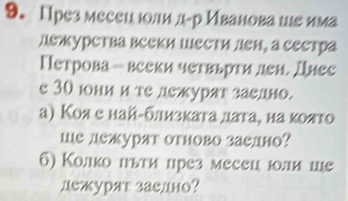 През месецюоли д-р Иванова шε има 
дежурства вееки Шести лен, а сестра 
Петрова - вееки четвьрти ден. Днес 
e 30 юни и те дежурят заедно. 
а) Κоя е найαδлизκаτа лаτа, на κояτо 
ше дежуряг отново заедно? 
6) Колко πыτи πрез месец юли ше 
дежурят заелно?