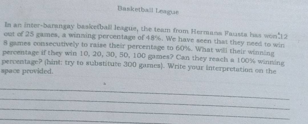 Basketball League 
In an inter-barangay basketball league, the team from Hermana Fausta has won 12
out of 25 games, a winning percentage of 48%. We have seen that they need to win
8 games consecutively to raise their percentage to 60%. What will their winning 
percentage if they win 10, 20, 30, 50, 100 games? Can they reach a 100% winning 
percentage? (hint: try to substitute 300 games). Write your interpretation on the 
space provided. 
_ 
_ 
_ 
_