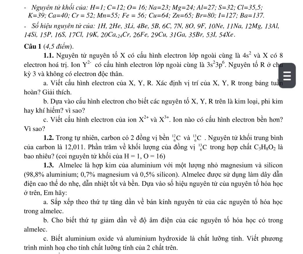 Nguyên tử khổi của: H=1;C=12;O=16;Na=23;Mg=24;Al=27;S=32;Cl=35,5;
K=39;Ca=40;Cr=52;Mn=55;Fe=56;Cu=64;Zn=65;Br=80;I=127;Ba=137.
-  Số hiệu nguyên tử của: 1H, 2He, 3Li, 4Be, 5B, 6C, 7N, 8O, 9F, 10Ne, 11Na, 12Mg, 13Al,
14Si, 15P, 16S, 17Cl, 19K, 20Ca,_24Cr,26Fe,2 29Cu, 31Ga, 35Br, 53I, 54Xe.
Câu 1 (4,5 điểm).
1.1. Nguyên tử nguyên tố X có cấu hình electron lớp ngoài cùng là 4s^2 và X có 8
electron hoá trị. Ion Y^(2-) có cấu hình electron lớp ngoài cùng là 3s^23p^6.  Nguyên tố R ở ch
kỳ 3 và không có electron độc thân.
a. Viết cấu hình electron của X, Y, R. Xác định vị trí của X, Y, R trong bảng tuần
hoàn? Giải thích.
b. Dựa vào cấu hình electron cho biết các nguyên tố X, Y, R trên là kim loại, phi kim
hay khí hiếm? vì sao?
c. Viết cấu hình electron của ion X^(2+) và X^(3+) T. Ion nào có cấu hình electron bền hơn?
Vì sao?
1.2. Trong tự nhiên, carbon có 2 đồng vị bền _6^((12)C và _6^(13)C. Nguyên tử khối trung bình
của carbon là 12,011. Phần trăm về khối lượng của đồng vị _6^(13)C trong hợp chất C_3)H_8O_2 là
bao nhiêu? (coi nguyên tử khối của H=1,O=16)
1.3. Almelec là hợp kim của aluminium với một lượng nhỏ magnesium và silicon
(98,8% aluminium; 0,7% magnesium và 0,5% silicon). Almelec được sử dụng làm dây dẫn
điện cao thế do nhẹ, dẫn nhiệt tốt và bền. Dựa vào số hiệu nguyên tử của nguyên tố hóa học
ở trên, Em hãy:
a. Sắp xếp theo thứ tự tăng dần về bán kính nguyên tử của các nguyên tố hóa học
trong almelec.
b. Cho biết thứ tự giảm dần về độ âm điện của các nguyên tố hóa học có trong
almelec.
c. Biết aluminium oxide và aluminium hydroxide là chất lưỡng tính. Viết phương
trình minh hoạ cho tính chất lưỡng tính của 2 chất trên.