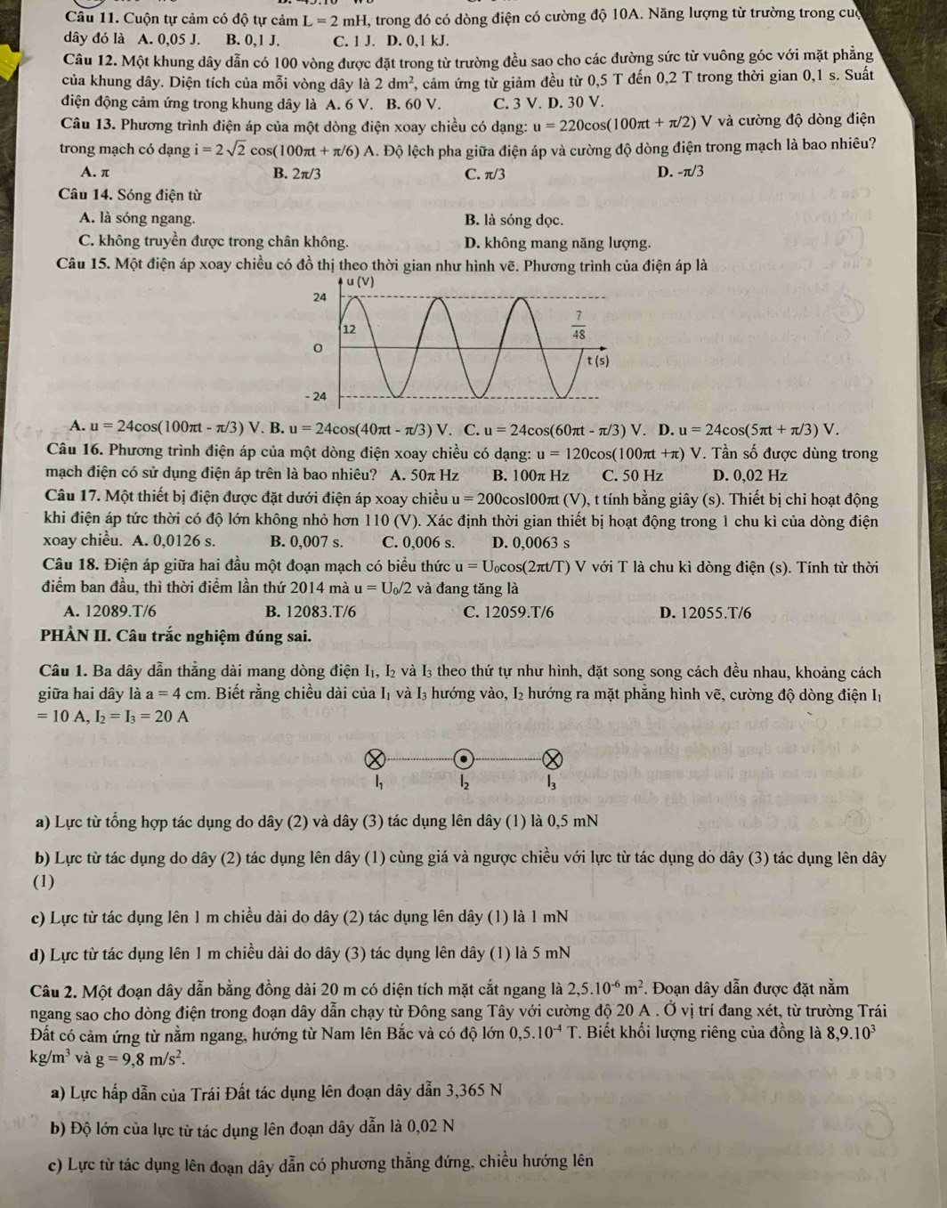 Cuộn tự cảm có độ tự cảm L=2 11 nH, trong đó có dòng điện có cường độ 10A. Năng lượng từ trường trong cua
dây đó là A. 0,05 J. B. 0,1 J. C. 1 J. D. 0,1 kJ.
Câu 12. Một khung dây dẫn có 100 vòng được đặt trong từ trường đều sao cho các đường sức từ vuông góc với mặt phẳng
của khung dây. Diện tích của mỗi vòng dây là 2dm^2 7, cảm ứng từ giảm đều từ 0,5 T đến 0,2 T trong thời gian 0,1 s. Suất
điện động cảm ứng trong khung dây là A. 6 V. B. 60 V. C. 3 V. D. 30 V.
Câu 13. Phương trình điện áp của một dòng điện xoay chiều có dạng: u=220cos (100π t+π /2) V và cường độ dòng điện
trong mạch có dạng i=2sqrt(2) cos (100π t+π /6)A Dhat o lộ lệch pha giữa điện áp và cường độ dòng điện trong mạch là bao nhiêu?
A. π B. 2π /3 C. π/3 D. -π /3
Câu 14. Sóng điện từ
A. là sóng ngang. B. là sóng dọc.
C. không truyền được trong chân không. D. không mang năng lượng.
Câu 15. Một điện áp xoay chiều có đồ thị theo thời gian như hình vẽ. Phương trình của điện áp là
A. u=24cos (100π t-π /3)V. B. u=24cos (40π t-π /3)V. C. u=24cos (60π t-π /3)V. D. u=24cos (5π t+π /3)V.
Câu 16. Phương trình điện áp của một dòng điện xoay chiều có dạng: u=120cos (10 00πt +π) V. Tần số được dùng trong
mạch điện có sử dụng điện áp trên là bao nhiêu?  A. 50π Hz B. 100π Hz C. 50 Hz D. 0,02 Hz
Câu 17. Một thiết bị điện được đặt dưới điện áp xoay chiều u=200 cosl00πt (V), t tính bằng giây (s). Thiết bị chỉ hoạt động
khi điện áp tức thời có độ lớn không nhỏ hơn 110 (V). Xác định thời gian thiết bị hoạt động trong 1 chu kì của dòng điện
xoay chiều. A. 0,0126 s. B. 0,007 s. C. 0,006 s. D. 0,0063 s
Câu 18. Điện áp giữa hai đầu một đoạn mạch có biểu thức u=U_0cos (2π t/T) V với T là chu kì dòng điện (s). Tính từ thời
điểm ban đầu, thì thời điểm lần thứ 2014 mà u=U_0/2 và đang tăng là
A. 12089.T/6 B. 12083.T/6 C. 12059.T/6 D. 12055.T/6
PHÀN II. Câu trắc nghiệm đúng sai.
Câu 1. Ba dây dẫn thẳng dài mang dòng điện I₁, I₂ và I₃ theo thứ tự như hình, đặt song song cách đều nhau, khoảng cách
giữa hai dây là a=4cm 1. Biết rằng chiều dài của I₁ và I₃ hướng vào, I₂ hướng ra mặt phẳng hình vẽ, cường độ dòng điện Iị
=10A,I_2=I_3=20A
l_2 l_3
a) Lực từ tổng hợp tác dụng do dây (2) và dây (3) tác dụng lên dây (1) là 0,5 mN
b) Lực từ tác dụng do dây (2) tác dụng lên dây (1) cùng giá và ngược chiều với lực từ tác dụng dỏ dây (3) tác dụng lên dây
(1)
c) Lực từ tác dụng lên 1 m chiều dài do dây (2) tác dụng lên dây (1) là 1 mN
d) Lực từ tác dụng lên 1 m chiều dài do dây (3) tác dụng lên dây (1) là 5 mN
Câu 2. Một đoạn dây dẫn bằng đồng dài 20 m có diện tích mặt cắt ngang là 2,5.10^(-6)m^2. Đoạn dây dẫn được đặt nằm
ngang sao cho dòng điện trong đoạn dây dẫn chạy từ Đông sang Tây với cường độ 20 A . Ở vị trí đang xét, từ trường Trái
Đất có cảm ứng từ nằm ngang, hướng từ Nam lên Bắc và có độ lớn 0,5.10^(-4)T *. Biết khối lượng riêng của đồng là 8,9.10^3
kg/m^3 và g=9,8m/s^2.
a) Lực hấp dẫn của Trái Đất tác dụng lên đoạn dây dẫn 3,365 N
b) Độ lớn của lực từ tác dụng lên đoạn dây dẫn là 0,02 N
c) Lực từ tác dụng lên đoạn dây dẫn có phương thẳng đứng, chiều hướng lên