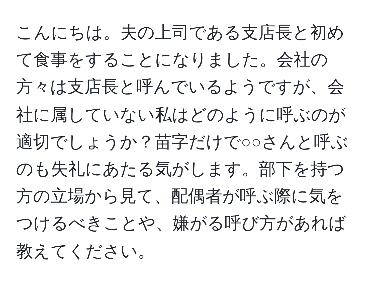 こんにちは。夫の上司である支店長と初めて食事をすることになりました。会社の方々は支店長と呼んでいるようですが、会社に属していない私はどのように呼ぶのが適切でしょうか？苗字だけで○○さんと呼ぶのも失礼にあたる気がします。部下を持つ方の立場から見て、配偶者が呼ぶ際に気をつけるべきことや、嫌がる呼び方があれば教えてください。