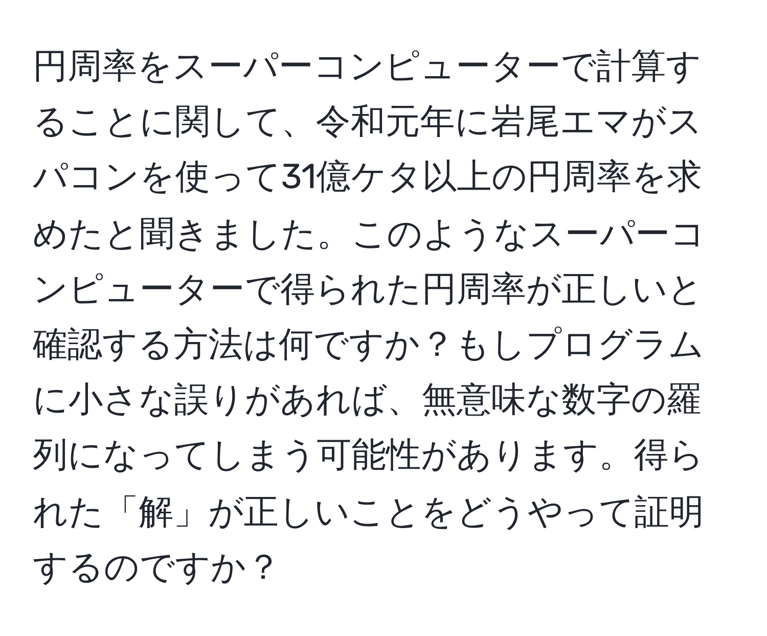 円周率をスーパーコンピューターで計算することに関して、令和元年に岩尾エマがスパコンを使って31億ケタ以上の円周率を求めたと聞きました。このようなスーパーコンピューターで得られた円周率が正しいと確認する方法は何ですか？もしプログラムに小さな誤りがあれば、無意味な数字の羅列になってしまう可能性があります。得られた「解」が正しいことをどうやって証明するのですか？