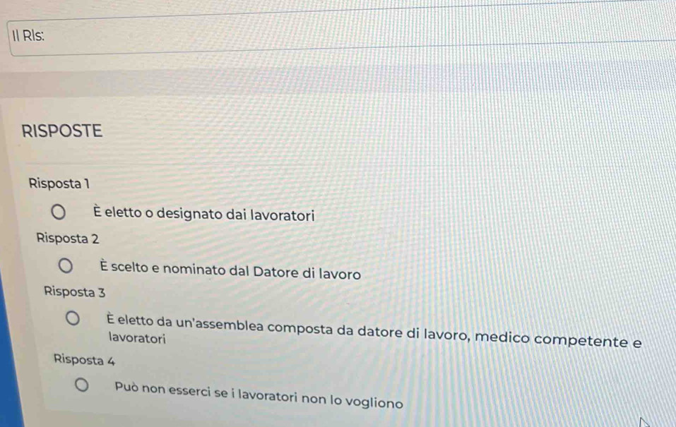 Rls: 
RISPOSTE 
Risposta 1 
É eletto o designato dai lavoratori 
Risposta 2
È scelto e nominato dal Datore di lavoro 
Risposta 3
É eletto da un'assemblea composta da datore di lavoro, medico competente e 
lavoratori 
Risposta 4
Può non esserci se i lavoratori non lo vogliono