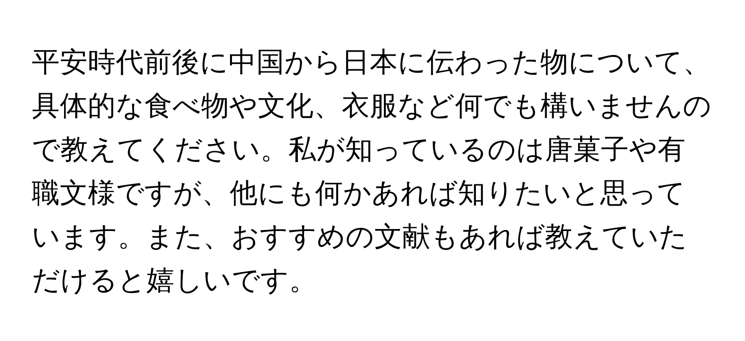 平安時代前後に中国から日本に伝わった物について、具体的な食べ物や文化、衣服など何でも構いませんので教えてください。私が知っているのは唐菓子や有職文様ですが、他にも何かあれば知りたいと思っています。また、おすすめの文献もあれば教えていただけると嬉しいです。