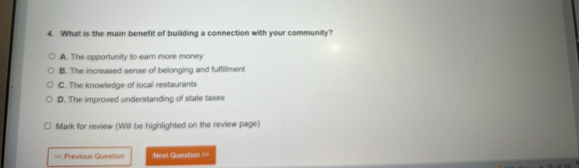 What is the main benefit of building a connection with your community?
A. The opportunity to earn more money
B. The increased sense of belonging and fulfillment
C. The knowledge of local restaurants
D. The improved understanding of state taxes
Mark for review (Will be highlighted on the review page)
<< Previous Question Next Question >>