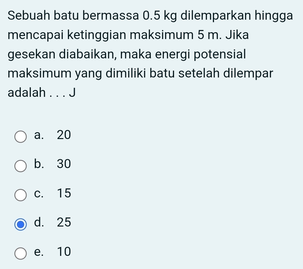 Sebuah batu bermassa 0.5 kg dilemparkan hingga
mencapai ketinggian maksimum 5 m. Jika
gesekan diabaikan, maka energi potensial
maksimum yang dimiliki batu setelah dilempar
adalah . . . J
a. 20
b. 30
c. 15
d. 25
e. 10