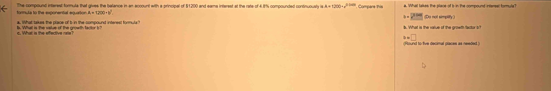 The compound interest formula that gives the balance in an account with a principal of $1200 and earns interest at the rate of 4.8% compounded continuously is A=1200· e^(0.048t) Compare this a. What takes the place of b in the compound interest formula?
formula to the exponential equation A=1200· b^1. (Do not simplify.)
b=e^(0.048)
a. What takes the place of b in the compound interest formula?
b. What is the value of the growth factor b? b. What is the value of the growth factor b?
bapprox □
(Round to five decimal places as needed.)