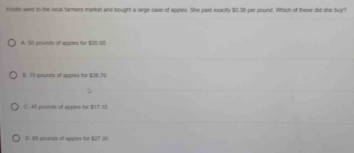 Kristin went to the local farmers market and bought a large case of apples. She paid exactly $0.38 per pound. Which of these did she buy?
A. 50 pounds of apples for $20.00
B. 70 pounds of apples for $28.70
C. 45 pounds of apples for 17.10
D. 65 pounds of appies for $27.30