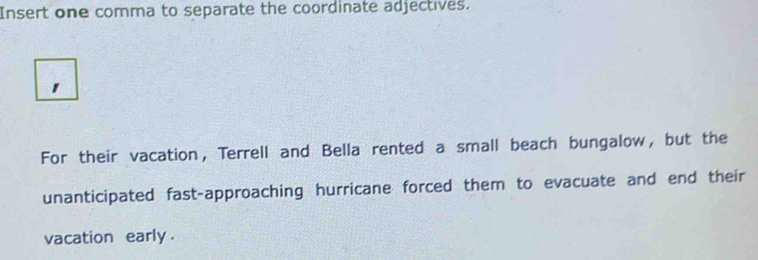 Insert one comma to separate the coordinate adjectives. 
For their vacation, Terrell and Bella rented a small beach bungalow, but the 
unanticipated fast-approaching hurricane forced them to evacuate and end their 
vacation early .