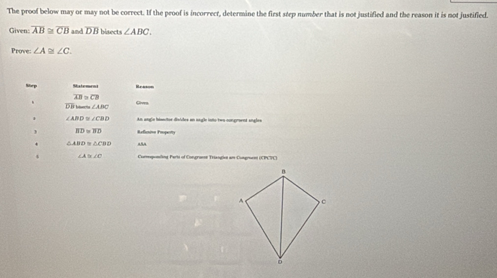 The proof below may or may not be correct. If the proof is incorrect, determine the first step number that is not justified and the reason it is not justified. 
Given: overline AB≌ overline CB and overline DB bisects ∠ ABC. 
Prove: ∠ A≌ ∠ C. 
Step Statement Reason
overline AB≌ overline CB
1 Given
overline DB bisects ∠ ABC. ∠ ABD≌ ∠ CBD An angle bisector divides an angle into two congruent angles 
3 overline BD≌ overline BD Reflesive Property 
4 △ ABD≌ △ CBD ASA 
s ∠ A≌ ∠ O Corresponding Parts of Congruent Triangles are Congruent (CPCTC)