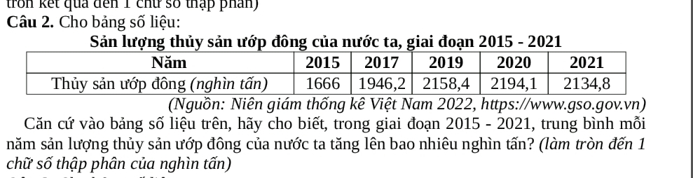 tron kết qua đến 1 chữ số thập phân) 
Câu 2. Cho bảng số liệu: 
Sản lượng thủy sản ướp đông của nước ta, giai đoạn 2015 - 2021 
(Nguồn: Niên giám thống kê Việt Nam 2022, https://www.gso.gov.vn) 
Căn cứ vào bảng số liệu trên, hãy cho biết, trong giai đoạn 2015 - 2021, trung bình mỗi 
năm sản lượng thủy sản ướp đông của nước ta tăng lên bao nhiêu nghìn tấn? (làm tròn đến 1 
chữ số thập phân của nghìn tấn)