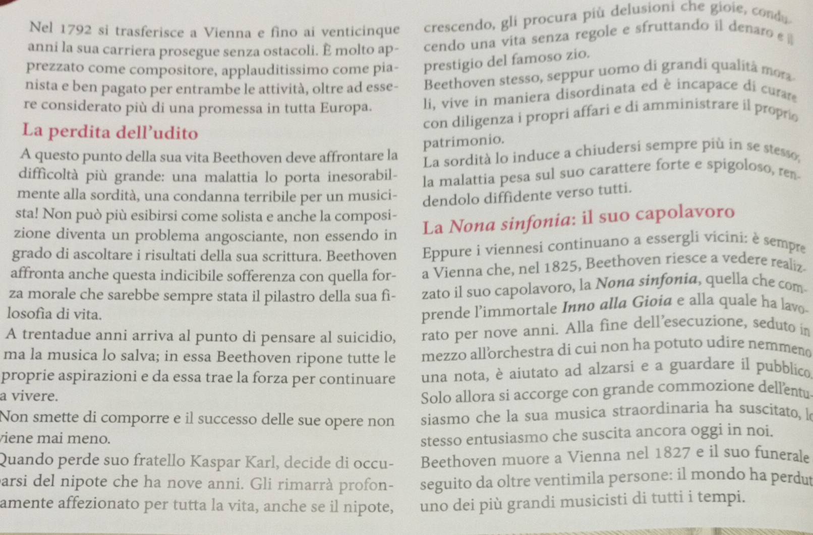 Nel 1792 si trasferisce a Vienna e fino ai venticinque crescendo, gli procura più delusioni che gioie, conda
anni la sua carriera prosegue senza ostacoli. È molto ap- cendo una vita senza regole e sfruttando il denaro ε 
prezzato come compositore, applauditissimo come pia- prestigio del famoso zio.
nista e ben pagato per entrambe le attività, oltre ad esse- Beethoven stesso, seppur uomo di grandí qualitá mor
re considerato più di una promessa in tutta Europa. li, vive in maniera disordinata ed è incapace di curare
La perdita dell’udito
con diligenza i propri affari e di amministrare il propri
patrimonio.
A questo punto della sua vita Beethoven deve affrontare la La sordità lo induce a chiudersi sempre più in se stesso,
difficoltà più grande: una malattia lo porta inesorabil-
la malattia pesa sul suo carattere forte e spigoloso, ren
mente alla sordità, una condanna terribile per un musici-
dendolo diffidente verso tutti.
sta! Non può più esibirsi come solista e anche la composi-
zione diventa un problema angosciante, non essendo in La Nona sinfonia: il suo capolavoro
grado di ascoltare i risultati della sua scrittura. Beethoven Eppure i viennesi continuano a essergli vicini: è sempre
affronta anche questa indicibile sofferenza con quella for- a Vienna che, nel 1825, Beethoven riesce a vedere realiz
za morale che sarebbe sempre stata il pilastro della sua fì- zato il suo capolavoro, la Nona sinfonia, quella che com
losofía di vita.
prende l’immortale Inno alla Gioia e alla quale ha lavo-
A trentadue anni arriva al punto di pensare al suicidio, rato per nove anni. Alla fine dell’esecuzione, seduto in
ma la musica lo salva; in essa Beethoven ripone tutte le mezzo all’orchestra di cui non ha potuto udire nemmeno
proprie aspirazioni e da essa trae la forza per continuare una nota, è aiutato ad alzarsi e a guardare il pubblico
a vivere.
Solo allora si accorge con grande commozione dell'entu
Non smette di comporre e il successo delle sue opere non siasmo che la sua musica straordinaria ha suscitato, l
viene mai meno.
stesso entusiasmo che suscita ancora oggi in noi.
Quando perde suo fratello Kaspar Karl, decide di occu- Beethoven muore a Vienna nel 1827 e il suo funerale
parsi del nipote che ha nove anni. Gli rimarrà profon- seguito da oltre ventimila persone: il mondo ha perdut
amente affezionato per tutta la vita, anche se il nipote, uno dei più grandi musicisti di tutti i tempi.