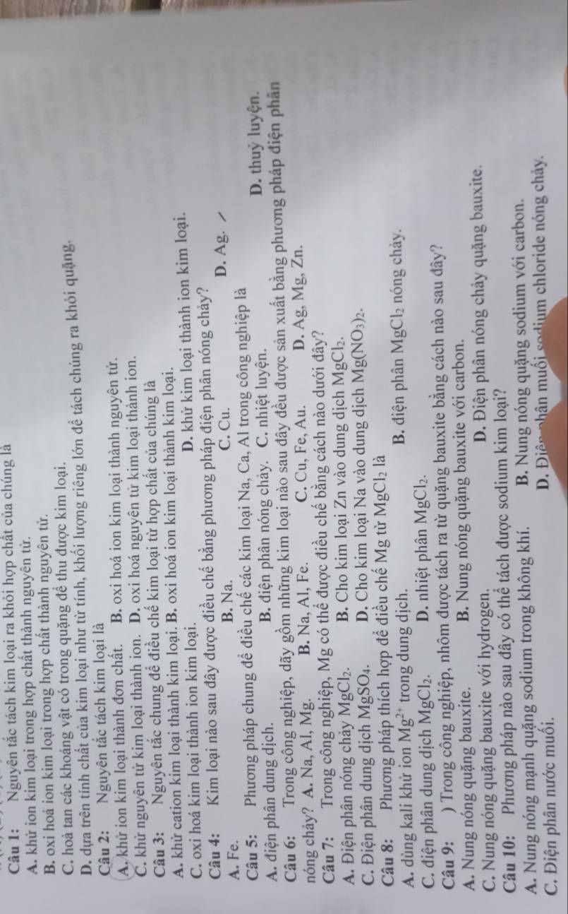 Nguyên tắc tách kim loại ra khỏi hợp chất của chúng là
A. khử ion kim loại trong hợp chất thành nguyên tử.
B. oxi hoá ion kim loại trong hợp chất thành nguyên tử.
C. hoà tan các khoáng vật có trong quặng để thu được kim loại.
D. dưa trên tính chất của kim loại như từ tính, khối lượng riêng lớn đề tách chúng ra khỏi quặng
Câu 2: Nguyên tắc tách kim loại là
A. khử ion kim loại thành đơn chất. B. oxi hoá ion kim loại thành nguyên tử.
C. khử nguyên tử kim loại thành ion. D. oxi hoá nguyên tử kim loại thành ion.
Câu 3: Nguyên tắc chung để điều chế kim loại từ hợp chất của chúng là
A. khử cation kim loại thành kim loại. B. oxi hoá ion kim loại thành kim loại.
C. oxi hoá kim loại thành ion kim loại. D. khử kim loại thành ion kim loại.
Câu 4: Kim loại nào sau đây được điều chế bằng phương pháp điện phân nóng chảy?
A. Fe. B. Na. C. Cu. D. Ag.
Câu 5: Phương pháp chung để điều chế các kim loại Na, Ca, Al trong công nghiệp là
A. điện phân dung dịch. B. điện phân nóng chảy. C. nhiệt luyện. D. thuỷ luyện.
Câu 6:   Trong công nghiệp, dãy gồm những kim loại nào sau đây đều được sản xuất bằng phương pháp điện phân
nóng chảy? A. Na, Al, Mg. B. Na, Al, Fe. C. Cu, Fe, Au. D. Ag, Mg, Zn.
Câu 7:  Trong công nghiệp, Mg có thể được điều chế bằng cách nào dưới đây?
A. Điện phân nóng chảy MgCl_2. B. Cho kim loại Zn vào dung dịch MgCl_2.
C. Điện phân dung dịch MgSO₄. D. Cho kim loại Na vào dung dịch Mg(NO_3)_2.
Câu 8:  Phương pháp thích hợp đề điều chế Mg từ MgCl_2 là
A. dùng kali khử ion Mg^(2+) trong dung dịch. B. điện phân MgCl_2 nóng chảy.
C. điện phân dung dịch I MgCl_2. D. nhiệt phân MgCl_2.
Câu 9: ) Trong công nghiệp, nhôm được tách ra từ quặng bauxite bằng cách nào sau đây?
A. Nung nóng quặng bauxite. B. Nung nóng quặng bauxite với carbon.
C. Nung nóng quặng bauxite với hydrogen. D. Điện phân nóng chảy quặng bauxite.
Câu 10: Phương pháp nào sau đây có thể tách được sodium kim loại?
A. Nung nóng mạnh quặng sodium trong không khí. B. Nung nóng quặng sodium với carbon.
C. Điện phân nước muối. D. Điện phân muối sodium chloride nóng chảy.