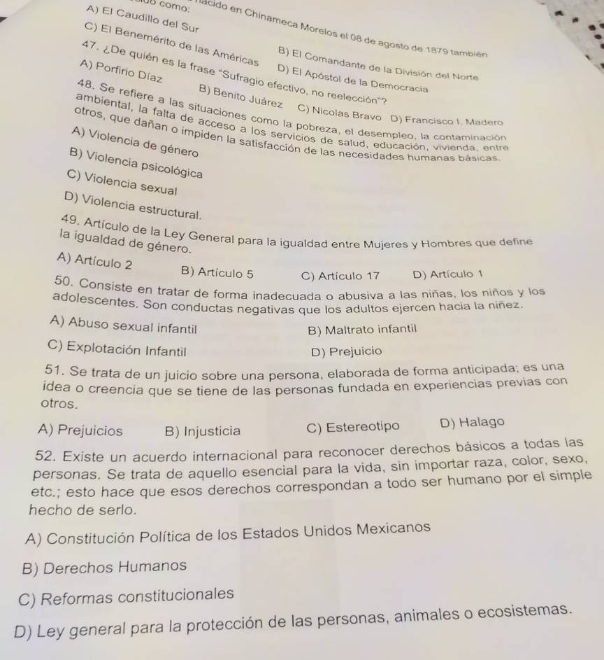 0B como:
A) El Caudillo del Sur
a    o  en Chinameca Morelos el 08 de agosto de 1879 también
C) El Benemérito de las Américas
B) El Comandante de la División del Norte
47. ¿De quién es la frase "Sufragio efectivo, no reelección"?
D) El Apóstol de la Democracia
A) Porfirio Díaz B) Benito Juárez
48, Se refiere a las situaciones como la pobreza, el desempleo, la contaminación
C) Nicolas Bravo D) Francisco I. Madero
ambiental, la falta de acceso a los servicios de salud, educación, vivienda, entre
otros, que dañan o impiden la satisfacción de las necesidades humanas básicas
A) Violencia de género
B) Violencia psicológica
C) Violencia sexual
D) Violencia estructural.
49, Artículo de la Ley General para la igualdad entre Mujeres y Hombres que define
la igualdad de género.
A) Artículo 2 B) Artículo 5 C) Artículo 17 D) Artículo 1
50. Consiste en tratar de forma inadecuada o abusiva a las niñas, los niños y los
adolescentes. Son conductas negativas que los adultos ejercen hacia la niñez.
A) Abuso sexual infantil
B) Maltrato infantil
C) Explotación Infantil D) Prejuicio
51. Se trata de un juicio sobre una persona, elaborada de forma anticipada; es una
idea o creencia que se tiene de las personas fundada en experiencias previas con
otros.
A) Prejuicios B) Injusticia C) Estereotipo D) Halago
52. Existe un acuerdo internacional para reconocer derechos básicos a todas las
personas. Se trata de aquello esencial para la vida, sin importar raza, color, sexo,
etc.; esto hace que esos derechos correspondan a todo ser humano por el simple
hecho de serlo.
A) Constitución Política de los Estados Unidos Mexicanos
B) Derechos Humanos
C) Reformas constitucionales
D) Ley general para la protección de las personas, animales o ecosistemas.