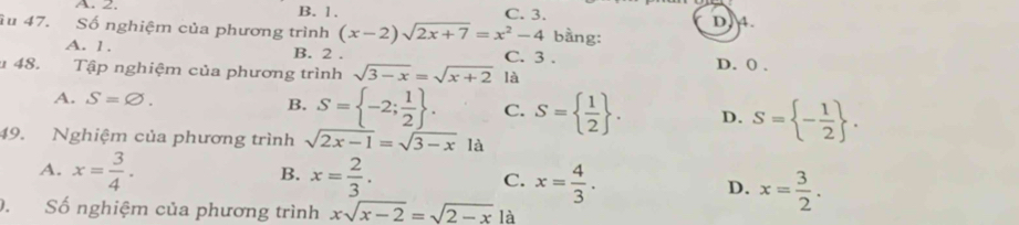 A. 2. B. 1. C. 3.
iu 47. Số nghiệm của phương trình (x-2)sqrt(2x+7)=x^2-4 bằng: D. 4.
A. 1. B. 2. C. 3.
48. Tập nghiệm của phương trình sqrt(3-x)=sqrt(x+2) là D. 0.
A. S=varnothing.
B. S= -2; 1/2 . C. S=  1/2 . D. S= - 1/2 . 
49. Nghiệm của phương trình sqrt(2x-1)=sqrt(3-x) là
A. x= 3/4 . B. x= 2/3 . C. x= 4/3 . D. x= 3/2 . 
. Số nghiệm của phương trình xsqrt(x-2)=sqrt(2-x) là