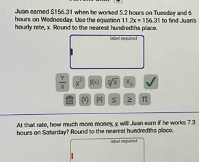 Juan eamed $156.31 when he worked 5.2 hours on Tuesday and 6
hours on Wednesday. Use the equation 11.2x=156.31 to find Juan's 
hourly rate, x. Round to the nearest hundredths place. 
label required 
I
 Y/X  x^2 f(x) sqrt[n](x) X_n
110° ( S ≥ π
At that rate, how much more money, y, will Juan earn if he works 7.3
hours on Saturday? Round to the nearest hundredths place. 
label required